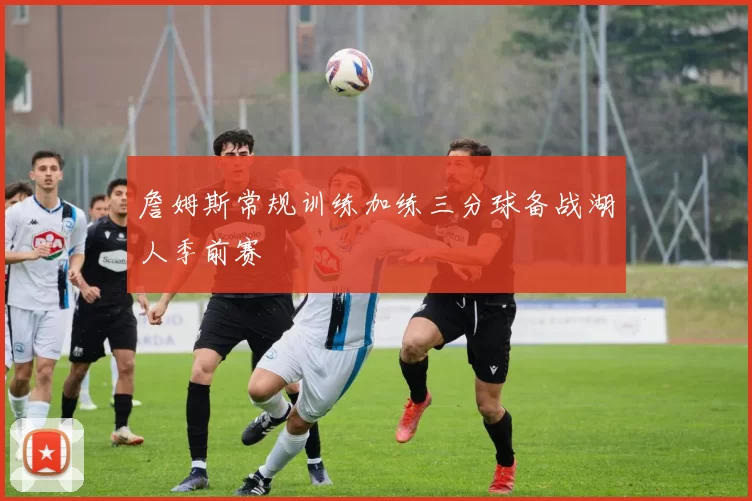 詹姆斯常规训练加练三分球备战湖人季前赛
