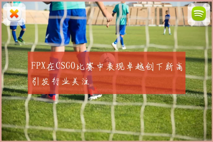 FPX在CSGO比赛中表现卓越创下新高引发行业关注
