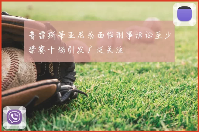 普雷斯蒂亚尼或面临刑事诉讼至少禁赛十场引发广泛关注