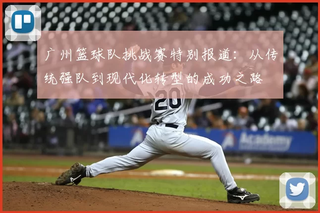 广州篮球队挑战赛特别报道:从传统强队到现代化转型的成功之路