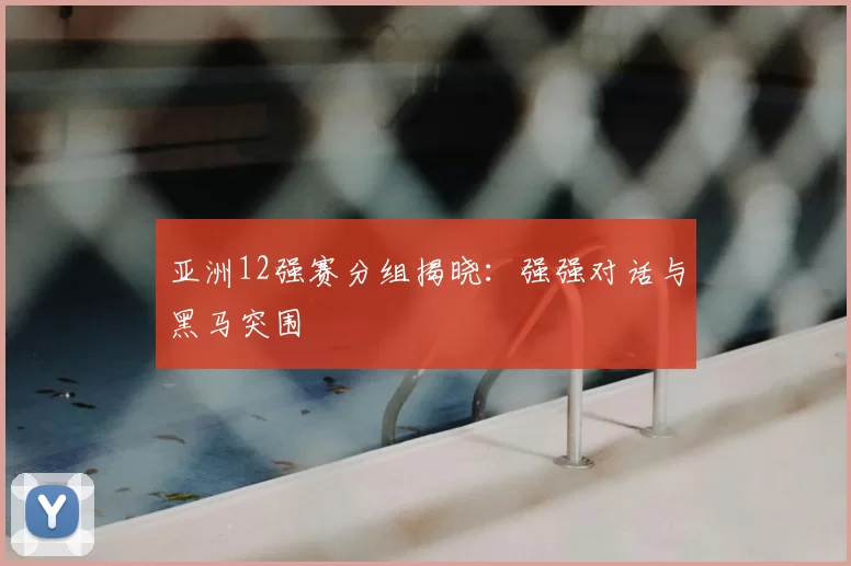 亚洲12强赛分组揭晓：强强对话与黑马突围