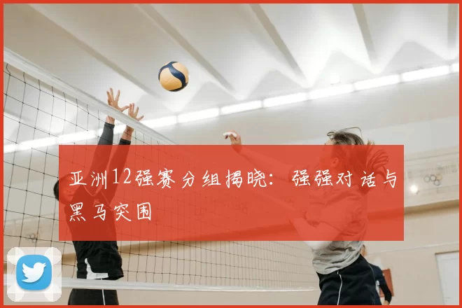 亚洲12强赛分组揭晓:强强对话与黑马突围