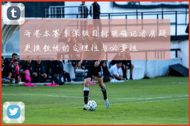 海港本赛季保级目标明确记者质疑更换教练的合理性与必要性