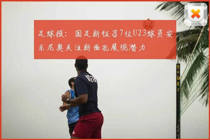 足球报:国足新征召7位U23球员安东尼奥关注新面孔展现潜力