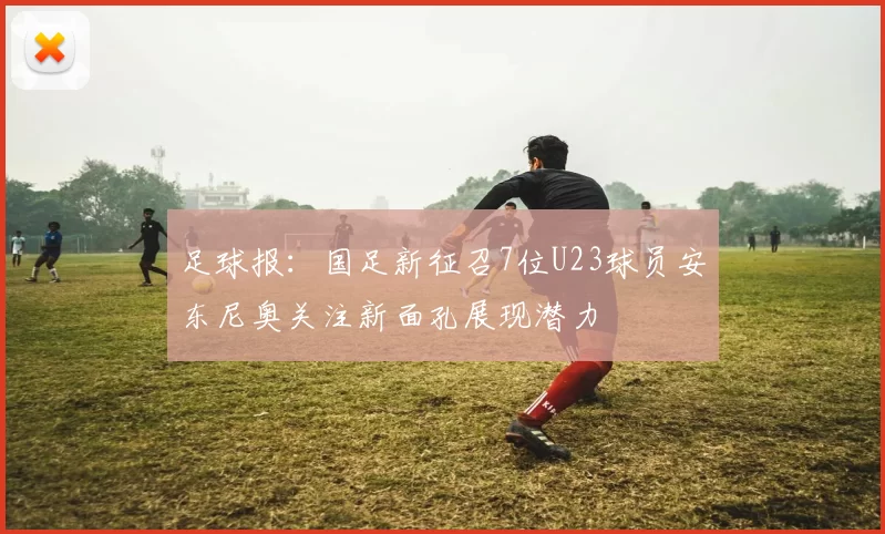 足球报:国足新征召7位U23球员安东尼奥关注新面孔展现潜力