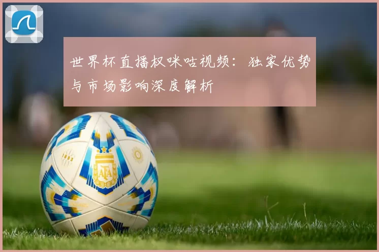 世界杯直播权咪咕视频：独家优势与市场影响深度解析