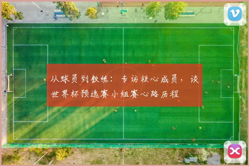 从球员到教练：专访核心成员，谈世界杯预选赛小组赛心路历程