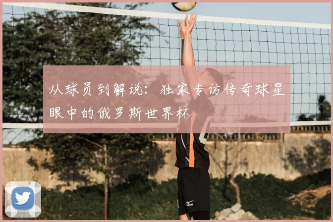 从球员到解说：独家专访传奇球星眼中的俄罗斯世界杯
