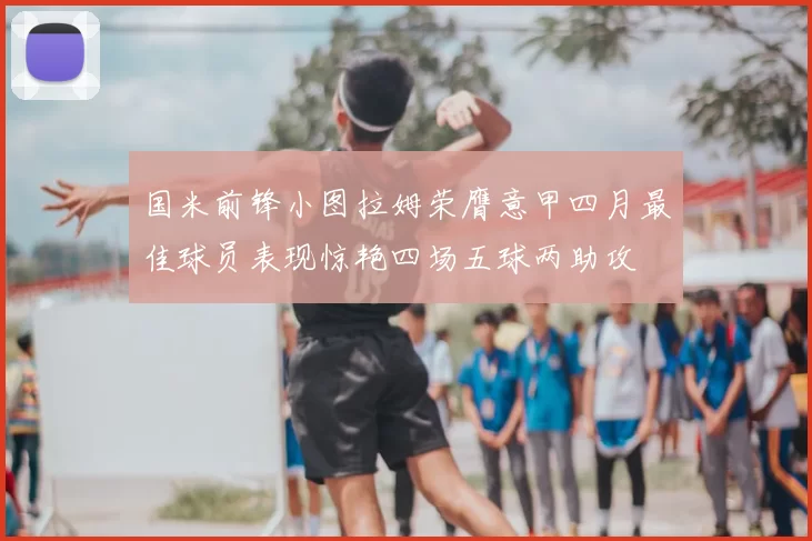 国米前锋小图拉姆荣膺意甲四月最佳球员表现惊艳四场五球两助攻