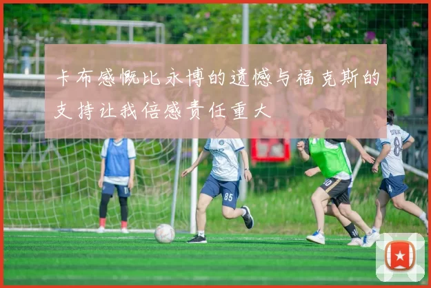 卡布感慨比永博的遗憾与福克斯的支持让我倍感责任重大