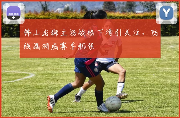 佛山龙狮主场战绩下滑引关注,防线漏洞成赛季瓶颈