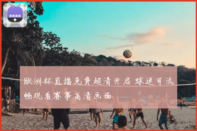 欧洲杯直播免费超清开启 球迷可流畅观看赛事高清画面