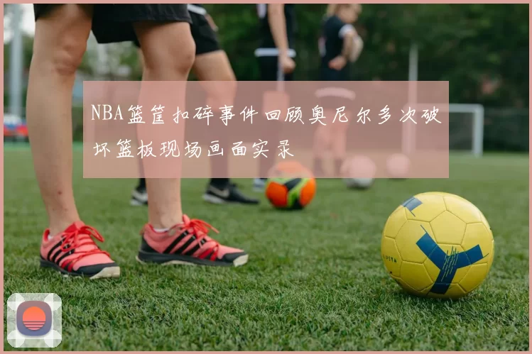 NBA篮筐扣碎事件回顾奥尼尔多次破坏篮板现场画面实录