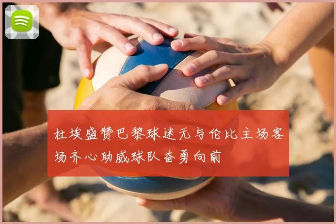 杜埃盛赞巴黎球迷无与伦比主场客场齐心助威球队奋勇向前
