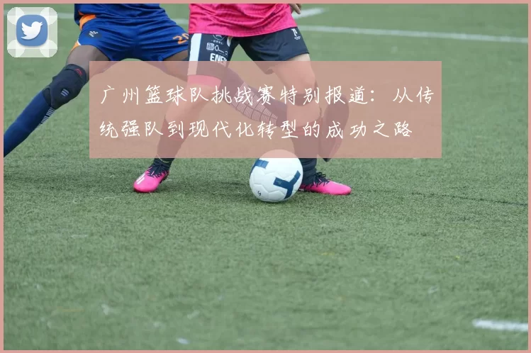 广州篮球队挑战赛特别报道：从传统强队到现代化转型的成功之路