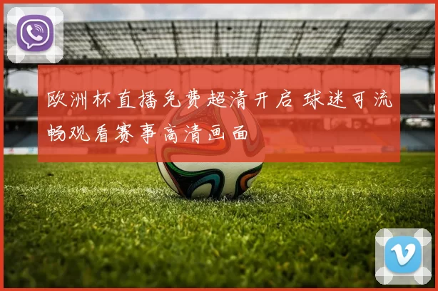 欧洲杯直播免费超清开启 球迷可流畅观看赛事高清画面