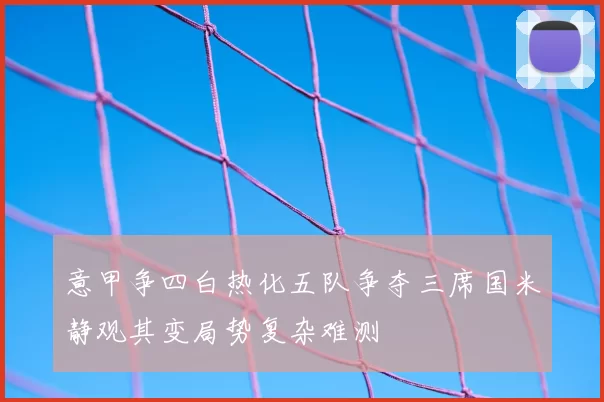 意甲争四白热化五队争夺三席国米静观其变局势复杂难测