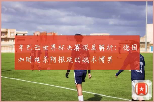 年巴西世界杯决赛深度解析:德国加时绝杀阿根廷的战术博弈