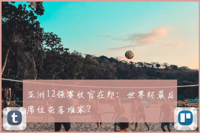 亚洲12强赛收官在即:世界杯最后席位花落谁家?