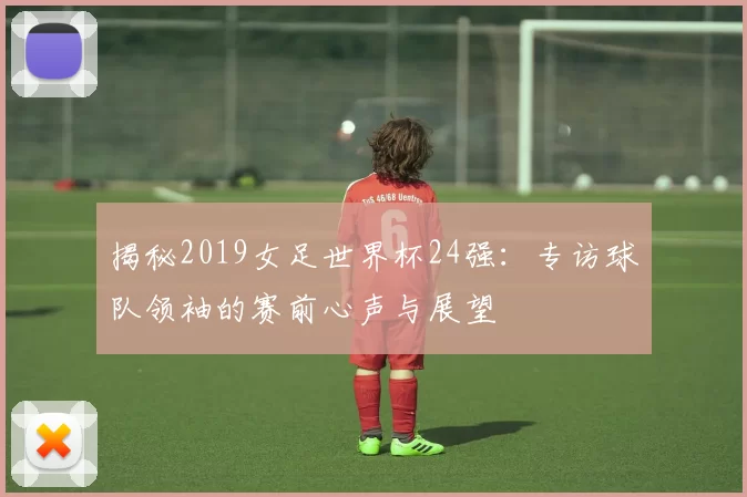揭秘2019女足世界杯24强：专访球队领袖的赛前心声与展望