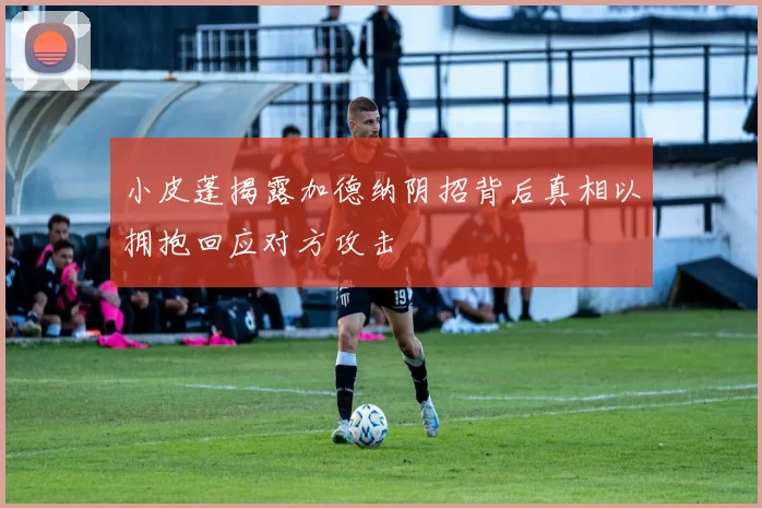 小皮蓬揭露加德纳阴招背后真相以拥抱回应对方攻击