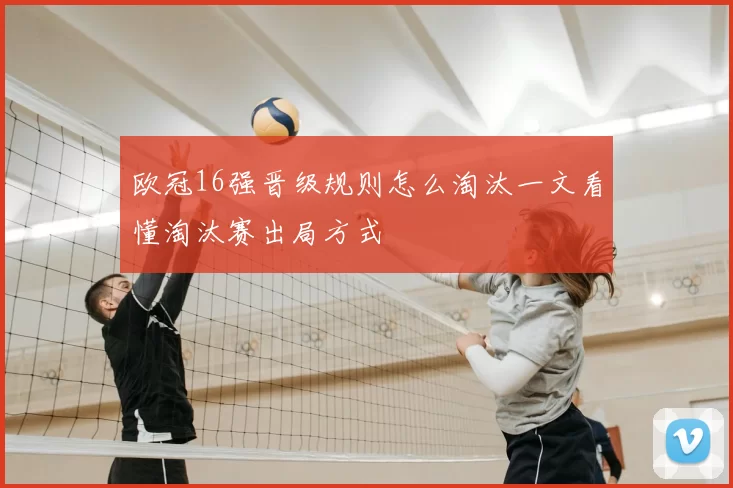 欧冠16强晋级规则怎么淘汰一文看懂淘汰赛出局方式