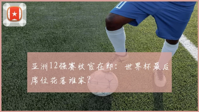 亚洲12强赛收官在即:世界杯最后席位花落谁家?