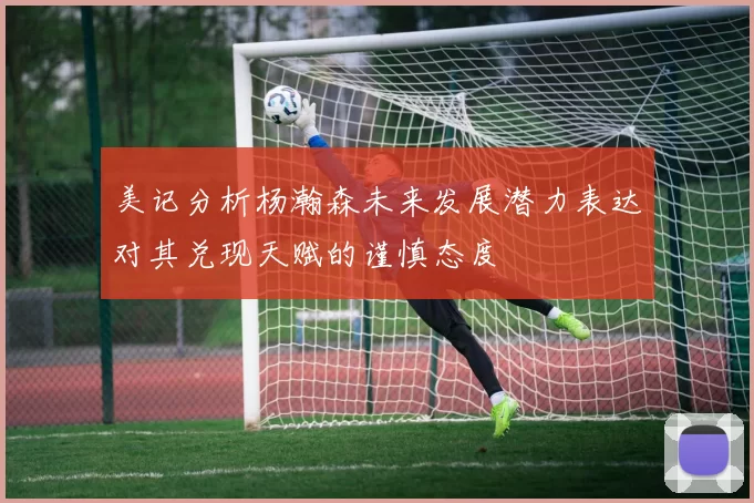 美记分析杨瀚森未来发展潜力表达对其兑现天赋的谨慎态度