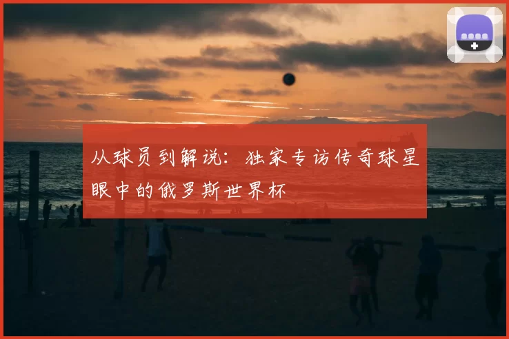从球员到解说:独家专访传奇球星眼中的俄罗斯世界杯