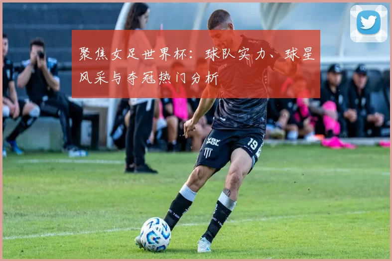 聚焦女足世界杯:球队实力、球星风采与夺冠热门分析
