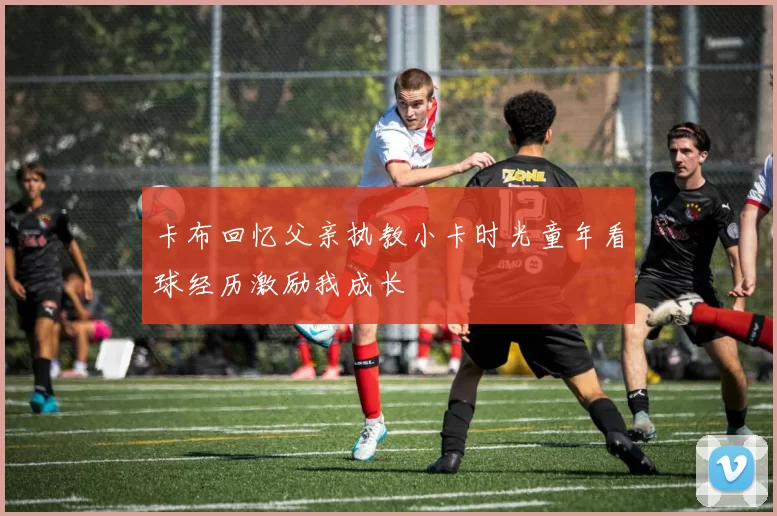 卡布回忆父亲执教小卡时光童年看球经历激励我成长
