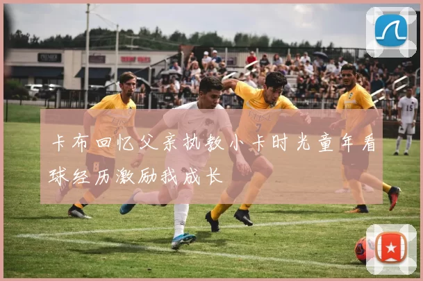 卡布回忆父亲执教小卡时光童年看球经历激励我成长