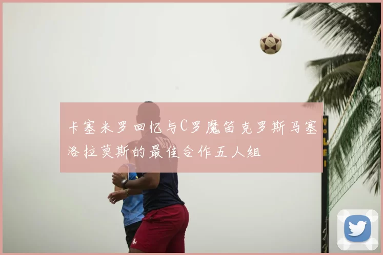 卡塞米罗回忆与C罗魔笛克罗斯马塞洛拉莫斯的最佳合作五人组