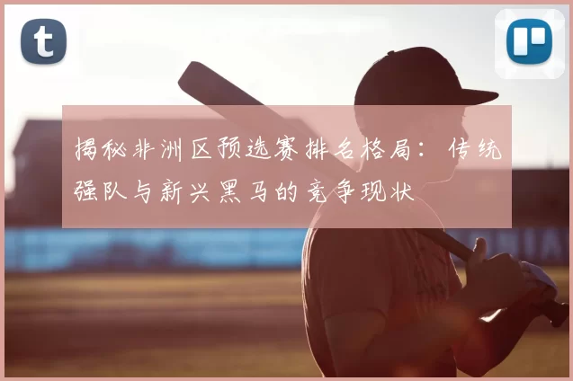 揭秘非洲区预选赛排名格局：传统强队与新兴黑马的竞争现状