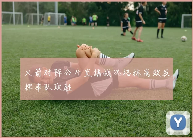 火箭对阵公牛直播战况格林高效发挥率队取胜