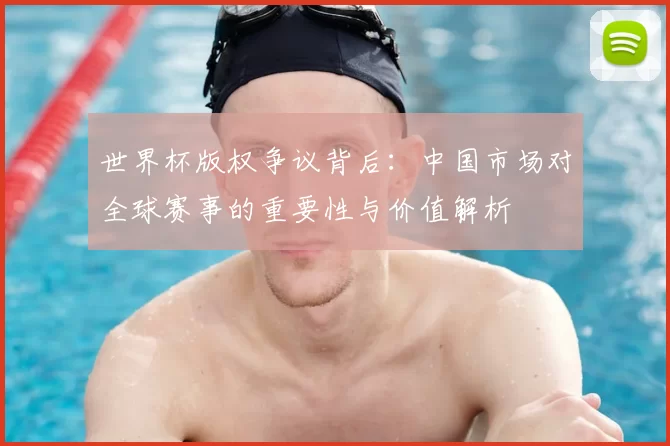 世界杯版权争议背后:中国市场对全球赛事的重要性与价值解析