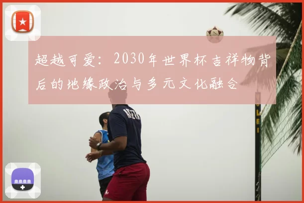 超越可爱:2030年世界杯吉祥物背后的地缘政治与多元文化融合