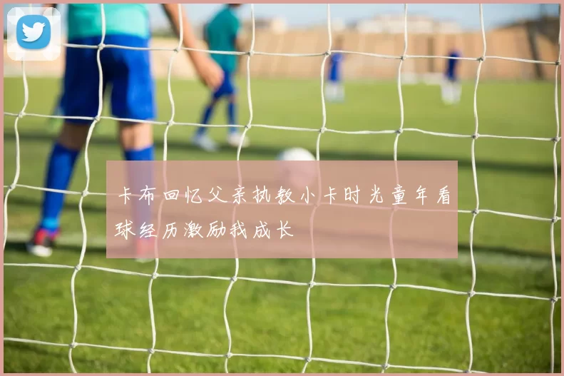 卡布回忆父亲执教小卡时光童年看球经历激励我成长