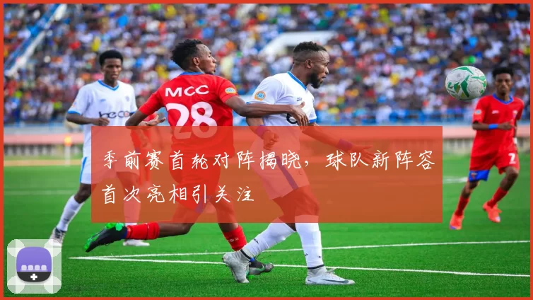 季前赛首轮对阵揭晓,球队新阵容首次亮相引关注