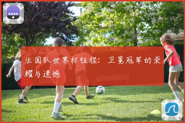 法国队世界杯征程:卫冕冠军的荣耀与遗憾