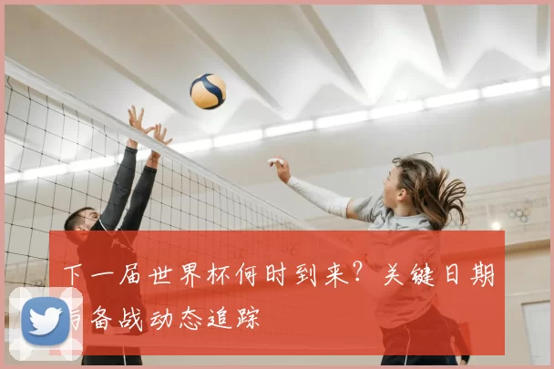 下一届世界杯何时到来？关键日期与备战动态追踪
