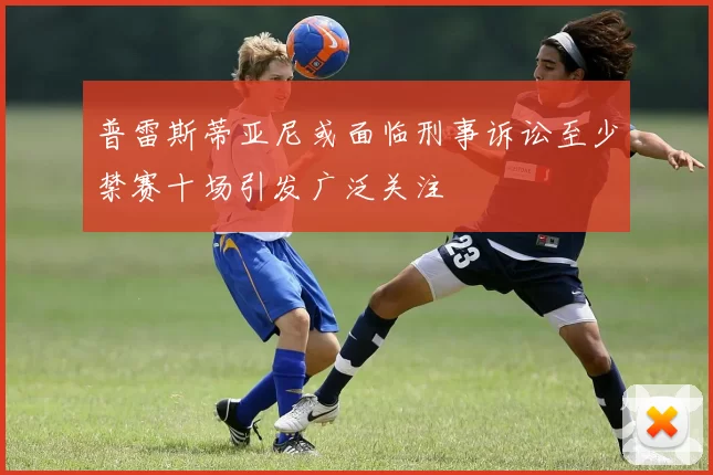 普雷斯蒂亚尼或面临刑事诉讼至少禁赛十场引发广泛关注