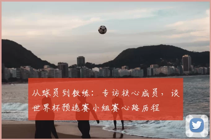 从球员到教练:专访核心成员,谈世界杯预选赛小组赛心路历程