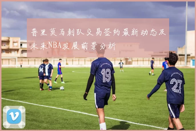 普里莫马刺队交易签约最新动态及未来NBA发展前景分析