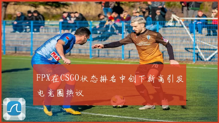 FPX在CSGO状态排名中创下新高引发电竞圈热议