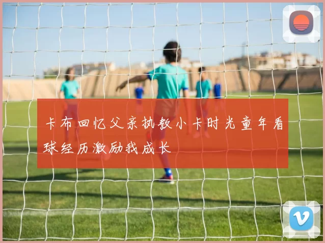 卡布回忆父亲执教小卡时光童年看球经历激励我成长