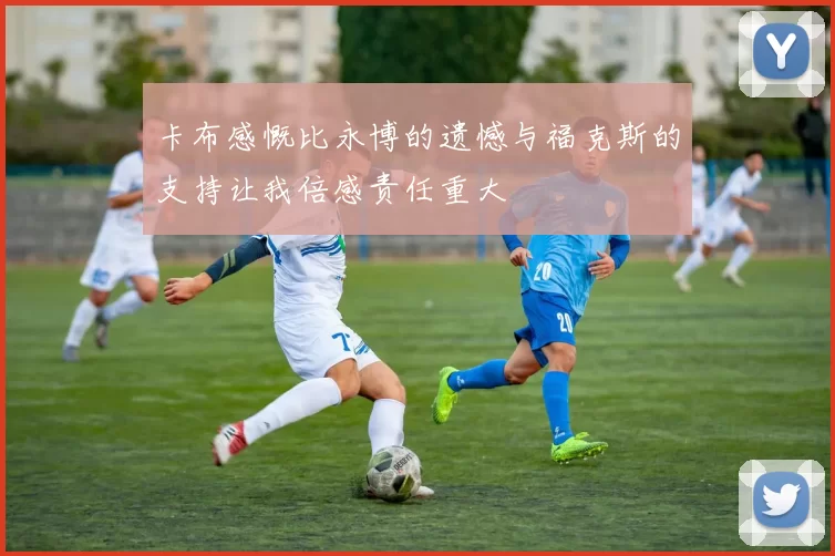 卡布感慨比永博的遗憾与福克斯的支持让我倍感责任重大