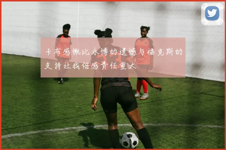 卡布感慨比永博的遗憾与福克斯的支持让我倍感责任重大