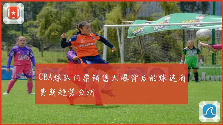 CBA球队门票销售火爆背后的球迷消费新趋势分析