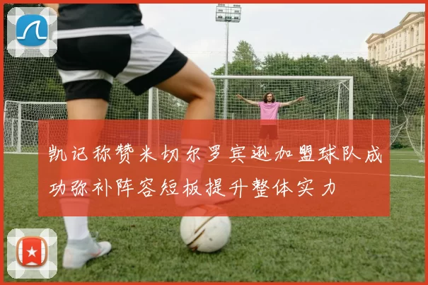 凯记称赞米切尔罗宾逊加盟球队成功弥补阵容短板提升整体实力